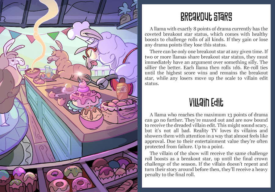 Breakout Stars: A llama with exactly 8 points of drama currently has the coveted breakout star status, which comes with healthy boosts to challenge rolls of all kinds. If they gain or lose any drama points they lose this status. There can be only one breakout star at any given time. If two or more llamas share breakout star status, they must immediately have an argument over something silly. The sillier the better. Each llama then rolls 1d6. Re-roll ties until the highest score wins and remains the breakout star, while any losers move up the scale to villain edit status. Villain Edit: A llama who reaches the maximum 13 points of drama can go no further. They re maxed out and are now bound to receive the dreaded villain edit. This might sound scary, but it's not all bad. Reality TV loves its villains and showers them with attention in a way that almost feels like approval. Due to their entertainment value they're often protected from failure. Up to a point. The villain of the show will receive the same challenge roll boosts as a breakout star, up until the final crown challenge of the season. If the villain doesn't repent and turn their story around before then, they'll receive a heavy penalty to the final roll.